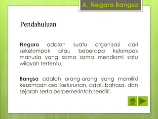 A. Negara Bangsa 
Pendahuluan 
Negara adalah suatu organisasi dari 
sekelompok atau beberapa kelompok 
manusia yang sama sama mendiami satu 
wilayah tertentu. 
Bangsa adalah orang-orang yang memiliki 
kesamaan asal keturunan, adat, bahasa, dan 
sejarah serta berpemerintah sendiri. 
 