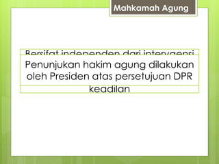 Mahkamah Agung 
Bersifat independen dari intervaensi 
Kekuasaan : segala urusan 
pemerintah dalam menjalankan 
Penunjukan Memegang hakim kekuasaan agung kehakiman 
dilakukan 
oleh dan badan Presiden peradilan atas persetujuan dibawahnya 
DPR 
peradilan (teknis yudisial, urusan 
tugas menegakkan hukum dan 
organisasi, administrasi dan finansial 
keadilan 
 