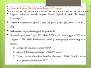 3. Masa Reformasi (Setelah Amandemen UUD 1945) 
 Negara Indonesia adalah negara hukum (pasal 1 ayat (3), tanpa 
keterangan) 
 Sistem Konstitusional (pasal 2 ayat (1), pasal 3 ayat (3), pasal 4 ayat (1), 
dll) 
 Kekuasaaan negara tertinggi di tangan MPR 
 Sesuai dengan pasal 2 ayat (1) bahwa MPR terdiri dari anggota DPR dan 
anggota DPD. MPR berdasarkan pasal 3, mempunyai wewenang dan 
tugas : 
1) Mengubah dan menetapkan UUD 
2) Melantik Presiden dan/atau Wakil Presiden 
3) Dapat memberhentikan Presiden dan/atau Wakil Presiden dalam 
masa jabatannya menurut UUD 
 
