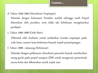 Lanjutan…. 
d. Tahun 1959-1966 (Demokrasi Terpimpin) 
Ditandai dengan kekuasaan Presiden mutlak sehingga nasib Parpol 
ditentukan oleh presiden, serta tidak ada kebebasan mengeluarkan 
pendapat 
e. Tahun 1966-1998 (Orde Baru) 
Dibentuk oleh Soeharto untuk melakukan koreksi terpimpin pada 
orde lama, namun lama-kelamaan banyak terjadi penyimpangan. 
f. Tahun 1998—sekarang (Reformasi) 
Ditandai dengan pelaksanan demokrasi pancasila banyak memberikan 
ruang gerak pada parpol maupun DPR untuk mengawasi pemerintah 
secara kritis dan dibenarkan untuk unjuk rasa. 
 