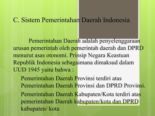 C. Sistem Pemerintahan Daerah Indonesia 
Pemerintahan Daerah adalah penyelenggaraan 
urusan pemerintah oleh pemerintah daerah dan DPRD 
menurut asas otonomi. Prinsip Negara Keastuan 
Republik Indonesia sebagaimana dimaksud dalam 
UUD 1945 yaitu bahwa : 
1. Pemerintahan Daerah Provinsi terdiri atas 
Pemerintahan Daerah Provinsi dan DPRD Provinsi. 
2. Pemerintahan Daerah Kabupaten/Kota terdiri atas 
pemerintahan Daerah kabupaten/kota dan DPRD 
kabupaten/ kota 
 