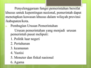Penyelenggaraan fungsi pemerintahan bersifat 
khusus untuk kepentingan nasional, pemerintah dapat 
menetapkan kawasan khusus dalam wilayah provinsi 
/kabupaten/kota. 
a. Pembagian Urusan Pemerintahan 
Urusan pemerintahan yang menjadi urusan 
pemerintah pusat meliputi: 
1. Politik luar negeri 
2. Pertahanan 
3. keamanan 
4. Yustisi 
5. Moneter dan fiskal nasional 
6. Agama 
 