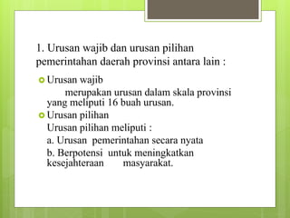 1. Urusan wajib dan urusan pilihan 
pemerintahan daerah provinsi antara lain : 
 Urusan wajib 
merupakan urusan dalam skala provinsi 
yang meliputi 16 buah urusan. 
 Urusan pilihan 
Urusan pilihan meliputi : 
a. Urusan pemerintahan secara nyata 
b. Berpotensi untuk meningkatkan 
kesejahteraan masyarakat. 
 