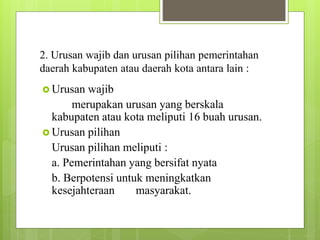 2. Urusan wajib dan urusan pilihan pemerintahan 
daerah kabupaten atau daerah kota antara lain : 
 Urusan wajib 
merupakan urusan yang berskala 
kabupaten atau kota meliputi 16 buah urusan. 
 Urusan pilihan 
Urusan pilihan meliputi : 
a. Pemerintahan yang bersifat nyata 
b. Berpotensi untuk meningkatkan 
kesejahteraan masyarakat. 
 