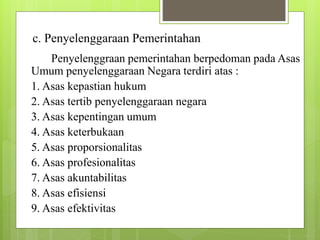 c. Penyelenggaraan Pemerintahan 
Penyelenggraan pemerintahan berpedoman pada Asas 
Umum penyelenggaraan Negara terdiri atas : 
1. Asas kepastian hukum 
2. Asas tertib penyelenggaraan negara 
3. Asas kepentingan umum 
4. Asas keterbukaan 
5. Asas proporsionalitas 
6. Asas profesionalitas 
7. Asas akuntabilitas 
8. Asas efisiensi 
9. Asas efektivitas 
 