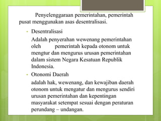 Penyelenggaraan pemerintahan, pemerintah 
pusat menggunakan asas desentralisasi. 
• Desentralisasi 
Adalah penyerahan wewenang pemerintahan 
oleh pemerintah kepada otonom untuk 
mengtur dan mengurus urusan pemerintahan 
dalam sistem Negara Kesatuan Republik 
Indonesia. 
• Otonomi Daerah 
adalah hak, wewenang, dan kewajiban daerah 
otonom untuk mengatur dan mengurus sendiri 
urusan pemerintahan dan kepentingan 
masyarakat setempat sesuai dengan peraturan 
perundang – undangan. 
 