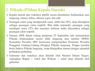 3. Pilkada (Pilihan Kepala Daerah) 
 Kepala daerah dan wakilnya dipilih secara demokratis berdasarkan asas 
langsung, umum, bebas, rahasia, jujur, dan adil. 
 Pasangan calon yang memperoleh suara lebih dari 50%, akan ditetapkan 
sebagai pasangan calon terpilih. Bila tidak terpenuhi, pasangan yang 
mendapat suara 25% dan suaranya terbesar maka dinyatakan sebagai 
pasangan calon terpilih. 
 Namun, DPR dalam sidang paripurna 25 September lalu memutuskan 
Pilkada dilaksanakan secara tidak langsung atau melalui DPRD. 
Kemudian Presiden SBY berencana mengeluarkan Peraturan Presiden 
Pengganti Undang-Undang (Perppu) Pilkada langsung. Perppu tersebut 
berisi bahwa Pilkada langsung tetap dilanjutkan namun dengan sejumlah 
perbaikan-perbaikan. 
 Gubernur dan wakilnya akan dilantik oleh Menteri Dalam Negeri, 
sedangkan Bupati + wakil dan Wlikota + wakil akan dilantik oleh 
gubernur. 
 