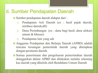 d. Sumber Pendapatan Daerah 
 Sumber pendapatan daerah didapat dari : 
1) Pendapatan Asli Daerah (ex : hasil pajak daerah, 
retribusi daerah,dll) 
2) Dana Perimbangan (ex : dana bagi hasil, dana alokasi 
umum & khusus) 
3) Pendapatan lain yang sah 
 Anggaran Pendapatan dan Belanja Daerah (APBD) adalah 
rencana keuangan pemerintah daerah yang ditetapkan 
dengan peraturan daerah. 
 Semua penerimaan dan pengeluaran pemerintahan daerah 
dianggarkan dalam APBD dan dilakukan melalui rekening 
kas daerah yang dikelola oleh Bendahara Umum Daerah 
 
