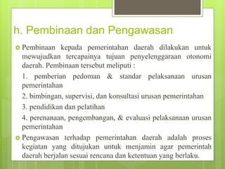 h. Pembinaan dan Pengawasan 
 Pembinaan kepada pemerintahan daerah dilakukan untuk 
mewujudkan tercapainya tujuan penyelenggaraan otonomi 
daerah. Pembinaan tersebut meliputi : 
1. pemberian pedoman & standar pelaksanaan urusan 
pemerintahan 
2. bimbingan, supervisi, dan konsultasi urusan pemerintahan 
3. pendidikan dan pelatihan 
4. perenanaan, pengembangan, & evaluasi pelaksanaan urusan 
pemerintahan 
 Pengawasan terhadap pemerintahan daerah adalah proses 
kegiatan yang ditujukan untuk menjamin agar pemerintah 
daerah berjalan sesuai rencana dan ketentuan yang berlaku. 
 