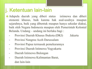j. Ketentuan lain-lain 
 Adapula daerah yang diberi status istimewa dan diberi 
otonomi khusus, baik karena hak asal-usulnya maupun 
sejarahnya, baik yang dibentuk maupun hanya sekedar diakui, 
baik oleh Negara Indonesia maupun oleh Pemerintah Kolonial 
Belanda. Undang – undang ini berlaku bagi : 
- Provinsi Daerah Khusus Ibukota (DKI) Jakarta 
- Provinsi Nangroe Aceh Darussalam 
- Provinsi Papua termasuk pemekarannya 
- Provinsi Daerah Istimewa Yogyakarta 
- Daerah Istimewa Bulongan 
- Daerah Istimewa Kalimantan Barat, 
dan lain-lain 
 