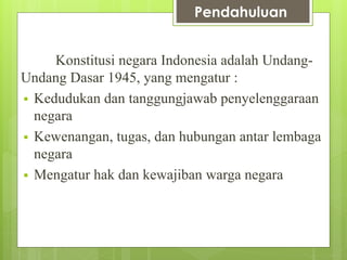 Pendahuluan 
Konstitusi negara Indonesia adalah Undang- 
Undang Dasar 1945, yang mengatur : 
 Kedudukan dan tanggungjawab penyelenggaraan 
negara 
 Kewenangan, tugas, dan hubungan antar lembaga 
negara 
 Mengatur hak dan kewajiban warga negara 
 