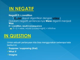  Negatif if + condition
( if…not dapat digantikan dengan unless.)
Didalam negatif sentence-nya Were diganti menjadi
Was
If + condition, result/consequence
if + S + were, would (could/might) + infinitive
IN QUESTION
Untuk sebuah pertanyaan kita bisa menggunakan beberapa kata
berikut ini:
Suppose / supposing (that)
What if
Imagine
 