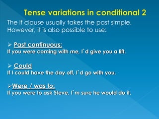 The if clause usually takes the past simple.
However, it is also possible to use:
 Past continuous:
If you were coming with me, I`d give you a lift.
 Could
If I could have the day off, I`d go with you.
Were / was to:
If you were to ask Steve, I`m sure he would do it.
 