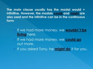  If we had more money, we wouldn`t be
living here.
 If we had more money, we could go
out more.
 If you asked Tony, he might do it for you.
The main clause usually has the modal would +
infinitive. However, the modals could and might are
also used and the infinitive can be in the continuous
form:
 