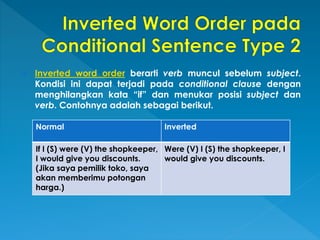  Inverted word order berarti verb muncul sebelum subject.
Kondisi ini dapat terjadi pada conditional clause dengan
menghilangkan kata “if” dan menukar posisi subject dan
verb. Contohnya adalah sebagai berikut.
Normal Inverted
If I (S) were (V) the shopkeeper,
I would give you discounts.
(Jika saya pemilik toko, saya
akan memberimu potongan
harga.)
Were (V) I (S) the shopkeeper, I
would give you discounts.
 
