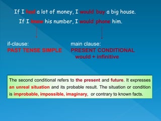 If I had a lot of money, I would buy a big house.
If I knew his number, I would phone him.
if-clause:
PAST TENSE SIMPLE
main clause:
PRESENT CONDITIONAL
would + infinitive
The second conditional refers to the present and future. It expresses
an unreal situation and its probable result. The situation or condition
is improbable, impossible, imaginary, or contrary to known facts.
 