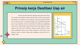 Sampel yang akan diekstraksi direndam dalam gelas kimia selama
2 jam setelah itu dimasukkan ke dalam bejana B, bejana A diisi air dan pipa-pipa
penyambung serta kondensor dan penampung corong pisah dipasang dengan
kuat. Api Bunsen bejana A dinyalakan sehingga airnya mendidih dan diperoleh
uap air yang selanjutnya masuk ke dalam bejana B melalui pipa penghubung
untuk menyari sampel dengan adanya bantuan api kecil pada bejana B, minyak
menguap yang telah tersari selanjutnya menguap menuju kondensor, karena
adanya pendinginan balik uap dari minyak menguap ini, maka uap air yang
terbentuk menetes ke dalam corong pisah penampung yang telah berisi air
(Depkes, 1986).
Prinsip kerja Destilasi Uap air
 