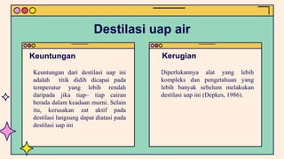 Keuntungan dari destilasi uap ini
adalah titik didih dicapai pada
temperatur yang lebih rendah
daripada jika tiap– tiap cairan
berada dalam keadaan murni. Selain
itu, kerusakan zat aktif pada
destilasi langsung dapat diatasi pada
destilasi uap ini
Diperlukannya alat yang lebih
kompleks dan pengetahuan yang
lebih banyak sebelum melakukan
destilasi uap ini (Depkes, 1986).
Keuntungan Kerugian
Destilasi uap air
 