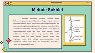 Soxhletasi merupakan penyarian simplisia secara
berkesinambungan, cairan penyari dipanaskan sehingga menguap, uap cairan
penyari terkondensasi menjadi molekul-molekul air oleh pendingin balik dan
turun menyari simplisia dalam klonsong dan selanjutnya masuk kembali ke
dalam labu alas bulat setelah melewati pipa sifon Soxhlet biasa digunakan
dalampengekstrasian lemak pada suatu bahan makanan. Metode
soxhlet ini dipilihkarena pelarut yang digunakan lebih sedikit
(efesiensi bahan) dan larutan sariyang dialirkan melalui sifon
tetaptinggal dalam labu, sehingga pelarutyangdigunakan untuk
mengekstrak sampel selalu baru dan meningkatkan lajuekstraksi.
Waktu yang digunakan lebih cepat.
Metode Sokhlet
 