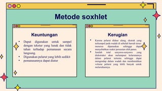 Metode soxhlet
Keuntungan
• Dapat digunakan untuk sampel
dengan tekstur yang lunak dan tidak
tahan terhadap pemanasan secara
langsung.
• Digunakan pelarut yang lebih sedikit
• pemanasannya dapat diatur
Kerugian
• Karena pelarut didaur ulang, ekstrak yang
terkumpul pada wadah di sebelah bawah terus-
menerus dipanaskan sehingga dapat
menyebabkan reaksi peruraian oleh panas.
• Jumlah total senyawa-senyawa yang
diekstraksi akan melampaui kelarutannya
dalam pelarut tertentu sehingga dapat
mengendap dalam wadah dan membutuhkan
volume pelarut yang lebih banyak untuk
melarutkannya.
 