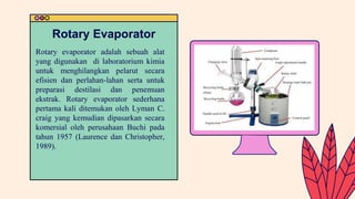 Rotary evaporator adalah sebuah alat
yang digunakan di laboratorium kimia
untuk menghilangkan pelarut secara
efisien dan perlahan-lahan serta untuk
preparasi destilasi dan penemuan
ekstrak. Rotary evaporator sederhana
pertama kali ditemukan oleh Lyman C.
craig yang kemudian dipasarkan secara
komersial oleh perusahaan Buchi pada
tahun 1957 (Laurence dan Christopher,
1989).
Rotary Evaporator
 