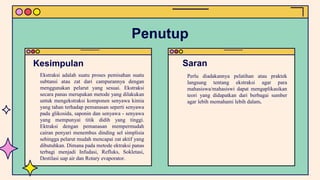 Ekstraksi adalah suatu proses pemisahan suatu
subtansi atau zat dari campurannya dengan
menggunakan pelarut yang sesuai. Ekstraksi
secara panas merupakan metode yang dilakukan
untuk mengekstraksi komponen senyawa kimia
yang tahan terhadap pemanasan seperti senyawa
pada glikosida, saponin dan senyawa - senyawa
yang mempunyai titik didih yang tinggi.
Ektraksi dengan pemanasan mempermudah
cairan penyari menembus dinding sel simplisia
sehingga pelarut mudah mencapai zat aktif yang
dibutuhkan. Dimana pada metode ektraksi panas
terbagi menjadi Infudasi, Refluks, Sokletasi,
Destilasi uap air dan Rotary evaporator.
Perlu diadakannya pelatihan atau praktek
langsung tentang ekstraksi agar para
mahasiswa/mahasiswi dapat mengaplikasikan
teori yang didapatkan dari berbagai sumber
agar lebih memahami lebih dalam.
Kesimpulan Saran
Penutup
 