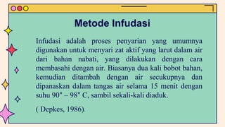 Metode Infudasi
Infudasi adalah proses penyarian yang umumnya
digunakan untuk menyari zat aktif yang larut dalam air
dari bahan nabati, yang dilakukan dengan cara
membasahi dengan air. Biasanya dua kali bobot bahan,
kemudian ditambah dengan air secukupnya dan
dipanaskan dalam tangas air selama 15 menit dengan
suhu 90° – 98° C, sambil sekali-kali diaduk.
( Depkes, 1986).
 