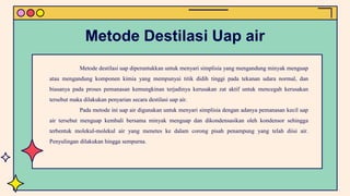 Metode destilasi uap diperuntukkan untuk menyari simplisia yang mengandung minyak menguap
atau mengandung komponen kimia yang mempunyai titik didih tinggi pada tekanan udara normal, dan
biasanya pada proses pemanasan kemungkinan terjadinya kerusakan zat aktif untuk mencegah kerusakan
tersebut maka dilakukan penyarian secara destilasi uap air.
Pada metode ini uap air digunakan untuk menyari simplisia dengan adanya pemanasan kecil uap
air tersebut menguap kembali bersama minyak menguap dan dikondensasikan oleh kondensor sehingga
terbentuk molekul-molekul air yang menetes ke dalam corong pisah penampung yang telah diisi air.
Penyulingan dilakukan hingga sempurna.
Metode Destilasi Uap air
 