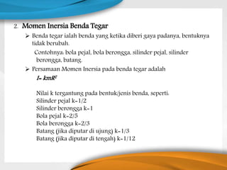 2. Momen Inersia Benda Tegar
 Benda tegar ialah benda yang ketika diberi gaya padanya, bentuknya
tidak berubah.
Contohnya: bola pejal, bola berongga, silinder pejal, silinder
berongga, batang.
 Persamaan Momen Inersia pada benda tegar adalah
I= kmR2
Nilai k tergantung pada bentuk/jenis benda, seperti:
Silinder pejal k=1/2
Silinder berongga k=1
Bola pejal k=2/5
Bola berongga k=2/3
Batang (jika diputar di ujung) k=1/3
Batang (jika diputar di tengah) k=1/12
 