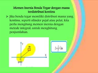 Momen Inersia Benda Tegar dengan massa
terdistribusi kontinu
 Jika benda tegar memiliki distribusi massa yang
kontinu, seperti silinder pejal atau pelat, kita
perlu mengitung momen inersia dengan
metode integraL untuk menghitung
penjumlahan.
 