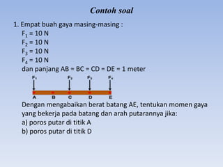 Contoh soal
1. Empat buah gaya masing-masing :
F1 = 10 N
F2 = 10 N
F3 = 10 N
F4 = 10 N
dan panjang AB = BC = CD = DE = 1 meter
Dengan mengabaikan berat batang AE, tentukan momen gaya
yang bekerja pada batang dan arah putarannya jika:
a) poros putar di titik A
b) poros putar di titik D
 