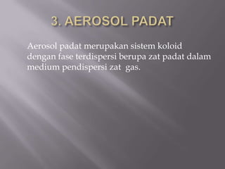 Aerosol padat merupakan sistem koloid
dengan fase terdispersi berupa zat padat dalam
medium pendispersi zat gas.
 