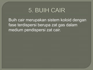 Buih cair merupakan sistem koloid dengan
fase terdispersi berupa zat gas dalam
medium pendispersi zat cair.
 
