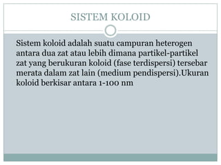 SISTEM KOLOID
Sistem koloid adalah suatu campuran heterogen
antara dua zat atau lebih dimana partikel-partikel
zat yang berukuran koloid (fase terdispersi) tersebar
merata dalam zat lain (medium pendispersi).Ukuran
koloid berkisar antara 1-100 nm
 