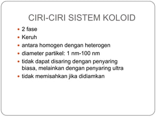 CIRI-CIRI SISTEM KOLOID
 2 fase
 Keruh
 antara homogen dengan heterogen
 diameter partikel: 1 nm-100 nm
 tidak dapat disaring dengan penyaring
biasa, melainkan dengan penyaring ultra
 tidak memisahkan jika didiamkan
 