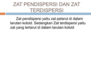 ZAT PENDISPERSI DAN ZAT
TERDISPERSI
Zat pendispersi yaitu zat pelarut di dalam
larutan koloid. Sedangkan Zat terdispersi yaitu
zat yang terlarut di dalam larutan koloid
 