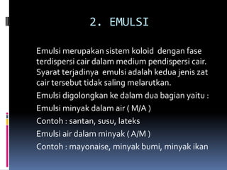2. EMULSI
Emulsi merupakan sistem koloid dengan fase
terdispersi cair dalam medium pendispersi cair.
Syarat terjadinya emulsi adalah kedua jenis zat
cair tersebut tidak saling melarutkan.
Emulsi digolongkan ke dalam dua bagian yaitu :
Emulsi minyak dalam air ( M/A )
Contoh : santan, susu, lateks
Emulsi air dalam minyak ( A/M )
Contoh : mayonaise, minyak bumi, minyak ikan
 