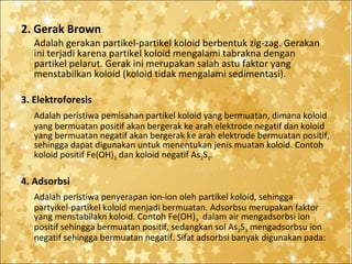 2. Gerak Brown
Adalah gerakan partikel-partikel koloid berbentuk zig-zag. Gerakan
ini terjadi karena partikel koloid mengalami tabrakna dengan
partikel pelarut. Gerak ini merupakan salah astu faktor yang
menstabilkan koloid (koloid tidak mengalami sedimentasi).
3. Elektroforesis
Adalah peristiwa pemisahan partikel koloid yang bermuatan, dimana koloid
yang bermuatan positif akan bergerak ke arah elektrode negatif dan koloid
yang bermuatan negatif akan bergerak ke arah elektrode bermuatan positif,
sehingga dapat digunakan untuk menentukan jenis muatan koloid. Contoh
koloid positif Fe(OH)3 dan koloid negatif As2S3.

4. Adsorbsi
Adalah peristiwa penyerapan ion-ion oleh partikel koloid, sehingga
partyikel-partikel koloid menjadi bermuatan. Adsorbsu merupakan faktor
yang menstabilakn koloid. Contoh Fe(OH)3 dalam air mengadsorbsi ion
positif sehingga bermuatan positif, sedangkan sol As2S3 mengadsorbsu ion
negatif sehingga bermuatan negatif. Sifat adsorbsi banyak digunakan pada:

 