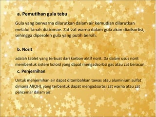 a. Pemutihan gula tebu
Gula yang berwarna dilarutkan dalam air kemudian dilarutkan
melalui tanah diatomae. Zat-zat warna dalam gula akan diadsorbsi,
sehingga diperoleh gula yang putih bersih.
b. Norit
adalah tablet yang terbuat dari karbon aktif norit. Da dalam usus norit
membentuk sistem koloid yang dapat mengadsorbsi gas atau zat beracun.

c. Penjernihan
Untuk menjernihan air dapat ditambahkan tawas atau aluminium sulfat
dimana Al(OH)3 yang terbentuk dapat mengadsorbsi zat warna atau zat
pencemar dalam air.

 