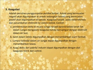 5. Koagulasi
Adalah peristiwa penggumpalan partikel koloid. Koloid yang bermuatan
negatif akan digumpalkan di anode sedangkan koloid yang bermuatan
positif akan digumpalkan di katode. Koagulasi terjadi pada elektroforesis
dan panambahan elektrolit ke sistem koloid. Contoh :
a. pembentukan delta di muara sungai terjadi karena koloid tanah liat
dalam sungai mengalami koagulasi ketika bercampur dengan elektrolit
dalam air laut,
b. karet dalam lateks digumpalkan dengan menambahkan asam formiat.
c. Lumpur koloidal dalam air sungai dapat digumpalkan dengan
menambahkan tawas.
d. Asap/ debu dari pabrik/ industri dapat digumpalkan dengan alat
koagulasi listrik dari cottrel.

 
