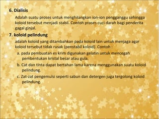 6. Dialisis
Adalah suatu proses untuk menghilangkan ion-ion pengganggu sehingga
koloid tersebut menjadi stabil. Contoh proses cuci darah bagi penderita
gagal ginjal.

7. koloid pelindung
adalah koloid yang ditambahkan pada koloid lain untuk menjaga agar
koloid tersebut tidak rusak (penstabil koloid). Contoh :
a. pada pembuatan es krim digunakan gelatin untuk mencegah
pembentukan kristal besar atau gula.
b. Cat dan tinta dapat bertahan lama karena menggunakan suatu koloid
pelindung.
c. Zat-zat pengemulsi seperti sabun dan detergen juga tergolong koloid
pelindung.

 