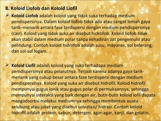 8. Koloid Liofob dan Koloid Liofil
 Koloid Liofob adalah koloid yang tidak suka terhadap medium
pendispersinya. Dalam koloid liofob tidak ada atau sangat lemah gaya
tarik–menarik antara fase terdispersi dengan medium pendispersinya
(cair). Koloid yang tidak suka air disebut hidrofob. Koloid liofob tidak
akan stabil dalam medium polar tanpa kehadiran zat pengemulsi atau
pelindung. Contoh koloid hidrofob adalah susu, mayones, sol belerang,
dan sol-sol logam.
 Koloid Liofil adalah koloid yang suka terhadapa medium
pemdispersinya atau pelarutnya. Terjadi karena adanya gaya tarikmenarik yang cukup besar antara fase terdispersi dengan medium
pendispersinya. Koloid yang suka air disebut hidrofil. Koloid hidrofil
mempunyai gugus ionik atau gugus polar di permukaannya, sehingga
mempunyai interaksi yang baik dengan air, butir-butir koloid iofil dapata
mengadsorbsi molekul mediumnya sehingga membentuk auatu
selubung atau jaket yang disebut solvatasi/ hidrasi. Contoh koloid
hidrofil adalah protein, sabun, detergen, agar-agar, kanji, dan gelatin.

 