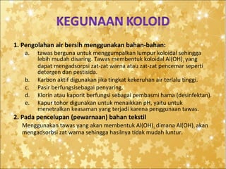 1. Pengolahan air bersih menggunakan bahan-bahan:
a.

b.
c.
d.
e.

tawas berguna untuk menggumpalkan lumpur koloidal sehingga
lebih mudah disaring. Tawas membentuk koloidal Al(OH) 3 yang
dapat mengadsorpsi zat-zat warna atau zat-zat pencemar seperti
detergen dan pestisida.
Karbon aktif digunakan jika tingkat kekeruhan air terlalu tinggi.
Pasir berfungsisebagai penyaring.
Klorin atau kaporit berfungsi sebagai pembasmi hama (desinfektan).
Kapur tohor digunakan untuk menaikkan pH, yaitu untuk
menetralkan keasaman yang terjadi karena penggunaan tawas.

2. Pada pencelupan (pewarnaan) bahan tekstil
Menggunakan tawas yang akan membentuk Al(OH) 3 dimana Al(OH)3 akan
mengadsorbsi zat warna sehingga hasilnya tidak mudah luntur.

 