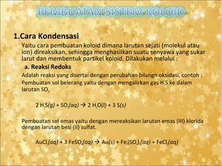 1.Cara Kondensasi
Yaitu cara pembuatan koloid dimana larutan sejati (molekul atau
ion) direaksikan, sehingga menghasilkan suatu senyawa yang sukar
larut dan membentuk partikel koloid. Dilakukan melalui :
a. Reaksi Redoks
Adalah reaksi yang disertai dengan perubahan bilangn oksidasi, contoh :
Pembuatan sol belerang yaitu dengan mengalirkan gas H 2S ke dalam
larutan SO2.
2 H2S(g) + SO2(aq)  2 H2O(l) + 3 S(s)
Pembuatan sol emas yaitu dengan mereaksikan larutan emas (III) klorida
dengan larutan besi (II) sulfat.
AuCl3(aq) + 3 FeSO4(aq)  Au(s) + Fe2(SO4)3(aq) + FeCl3(aq)

 