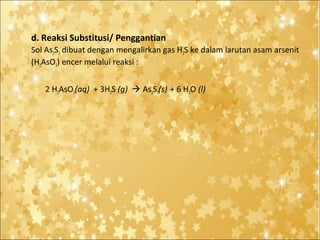 d. Reaksi Substitusi/ Penggantian
Sol As2S3 dibuat dengan mengalirkan gas H2S ke dalam larutan asam arsenit
(H2AsO3) encer melalui reaksi :
2 H2AsO3(aq) + 3H2S (g)  As2S3(s) + 6 H2O (l)

 