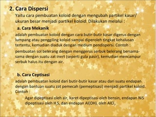 2. Cara Dispersi
Yaitu cara pembuatan koloid dengan mengubah partikel kasar/
ukuran besar menjadi partikel koloid. Dilakukan melalui :
a. Cara Mekanik
adalah pembuatan koloid dengan cara butir-butir kasar digerus dengan
lumpang atau penggiling koloid sampai diperoleh tingkat kehalusan
tertentu, kemudian diaduk dengan medium pendispersi. Contoh :
pembuatan sol belerang dengan menggerus serbuk belerang bersamasama dengan suatu zat inert (seperti gula pasir), kemudian mencampur
serbuk halus itu dengan air.

b. Cara Ceptisasi
adalah pembuatan koloid dari butir-butir kasar atau dari suatu endapan
dengan bantuan suatu zat pemecah (pemeptisasi) menjadi partikel koloid.
Contoh :
Agar dipeptisasi oleh air, karet dipeptisasi oleh bensin, endapan NiS
dipeptisasi oleh H2S, dan endapan Al(OH)3 oleh AlCl3.

 
