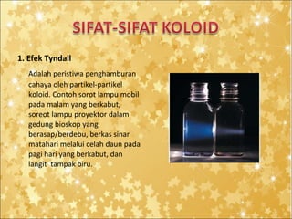 1. Efek Tyndall
Adalah peristiwa penghamburan
cahaya oleh partikel-partikel
koloid. Contoh sorot lampu mobil
pada malam yang berkabut,
soreot lampu proyektor dalam
gedung bioskop yang
berasap/berdebu, berkas sinar
matahari melalui celah daun pada
pagi hari yang berkabut, dan
langit tampak biru.

 