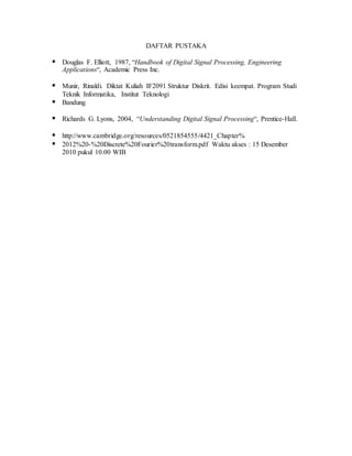 DAFTAR PUSTAKA
 Douglas F. Elliott, 1987, “Handbook of Digital Signal Processing, Engineering
Applications“, Academic Press Inc.
 Munir, Rinaldi. Diktat Kuliah IF2091 Struktur Diskrit. Edisi keempat. Program Studi
Teknik Informatika, Institut Teknologi
 Bandung
 Richards G. Lyons, 2004, “Understanding Digital Signal Processing“, Prentice-Hall.
 http://www.cambridge.org/resources/0521854555/4421_Chapter%
 2012%20-%20Discrete%20Fourier%20transform.pdf Waktu akses : 15 Desember
2010 pukul 10.00 WIB
 