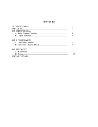 DAFTAR ISI
KATA PENGANTAR................................................................................ i
DAFTAR ISI.............................................................................................. ii
BAB I PENDAHULUAN
A. Latar Belakang Masalah................................................................ 1
B. Tujuan Penulisan........................................................................... 1
BAB II PEMBAHASAN
A. Transformasi Fourier....................................................................... 4
B. Transformasi Fourier Diskrit........................................................... 8
BAB III PENUTUP
A. Kesimpulan..................................................................................... 11
B. Saran............................................................................................... 12
DAFTAR PUSTAKA
 