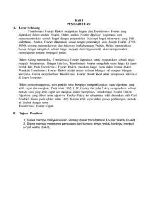 BAB I
PENDAHULUAN
A. Latar Belakang
Transformasi Fourier Diskrit merupakan bagian dari Transformasi Fourier yang
digunakan dalam analisis Fourier. Dalam analisis Fourier dipelajari bagaimana cara
merepresentasikan sevuah fungsi dengan penjumlahan beberapa fungsi trionometri yang lebih
sederhana. Analisis Fourier dinamakan sesuai dengan penemunya yaitu Joseph Fourier (1768-
1830), seorang matematikawan dan fisikawan berkebangsaan Prancis. Beliau menunjukkan
bahwa dengan mengubah sebuah fungsi menjadi deret trigonometri akan mempermudah
pembelajaran tentang propagasi panas.
Dalam bidang matematika, Transformasi Fourier digunakan untuk menguraikan sebuah sinyal
menjadi frekuensinya. Dengan kata lain, Transformasi Fourier mengubah suatu fungsi ke daam
bentuk lain. Pada Transformasi Fourier Diskrit, masukan fungsi harus dalam bentuk diskrit.
Masukan Transformasi Fourier Diskrit adalah urutan terbatas bilangan riil ataupun bilangan
kompleks. Hal ini menyebabkan Transformasi Fourier Diskrit ideal untuk memproses informasi
di dalam komputer.
Dalam perkembangannya, para peneliti terus berupaya mengembangkan suatu algoritma yang
lebih cepat dan mangkus. Pada tahun 1965, J. W. Cooley dan John Tukey mengenalkan sebuah
metode baru yang lebih cepat dan mangkus dalam memproses Transformasi Fourier Diskrit.
Algoritma yang diberi nama algoritma Cooley-Tukey ini sebenarnya telah ditemukan oleh Carl
Friedrich Gauss pada sekitar tahun 1805. Karena lebih cepat dalam proses perhitungan, metode
ini disebut dengan nama
Transformasi Fourier Cepat.
B. Tujuan Penulisan
1. Siswa mampu menyelesaikan konsep dasar transformasi Fourier Waktu Diskrit
2. Siswa mampu membawa persoalan dari konsep sinyal waktu kontinyu menjadi
sinyal waktu diskrit.
 